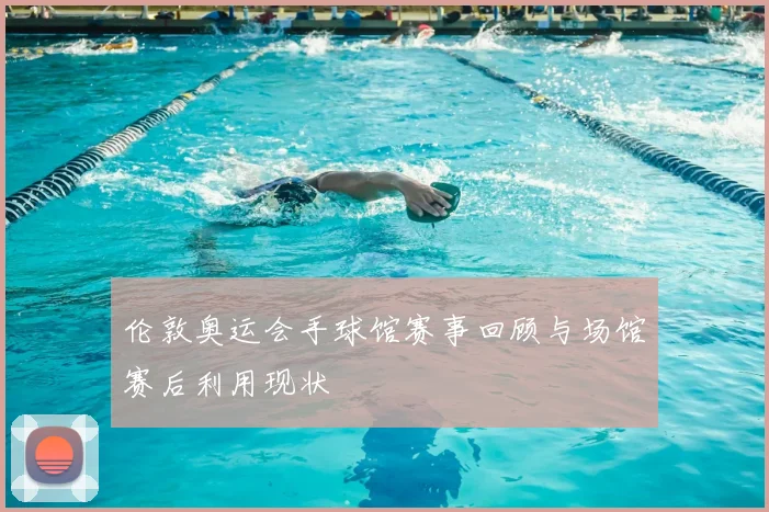 伦敦奥运会手球馆赛事回顾与场馆赛后利用现状