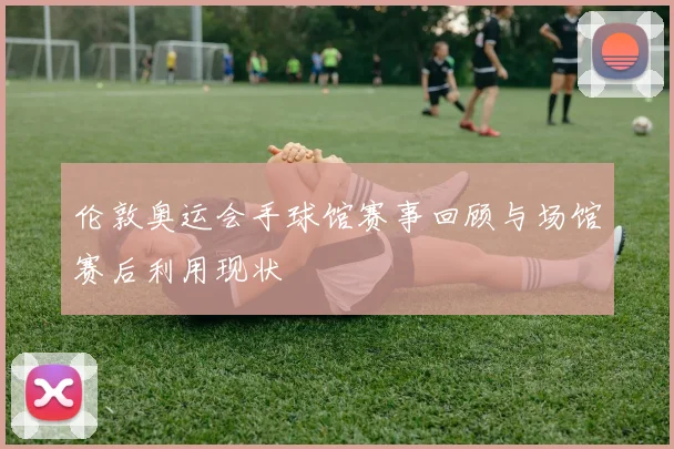 伦敦奥运会手球馆赛事回顾与场馆赛后利用现状