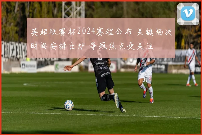 英超联赛杯2024赛程公布 关键场次时间安排出炉 争冠焦点受关注