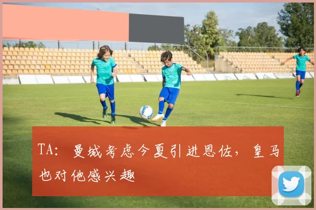 TA：曼城考虑今夏引进恩佐，皇马也对他感兴趣