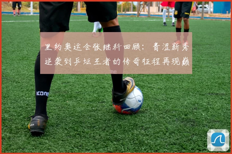 里约奥运会张继科回顾:青涩新秀逆袭到乒坛王者的传奇征程再现巅峰