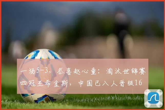 一场5-3，恭喜赵心童：淘汰世锦赛四冠王希金斯，中国已八人晋级16强