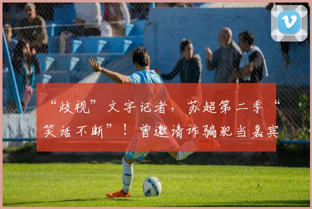 “歧视”文字记者,苏超第二季“笑话不断”!曾邀请诈骗犯当嘉宾