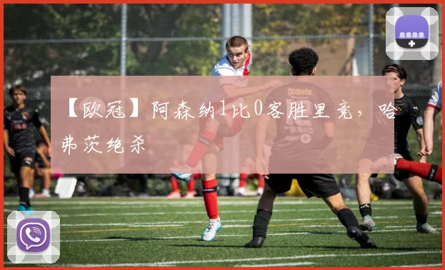 【欧冠】阿森纳1比0客胜里竞,哈弗茨绝杀