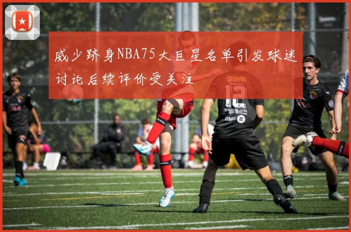 威少跻身NBA75大巨星名单引发球迷讨论后续评价受关注