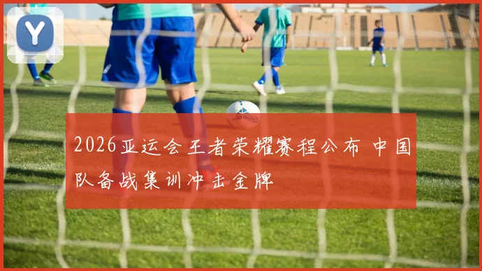 2026亚运会王者荣耀赛程公布 中国队备战集训冲击金牌