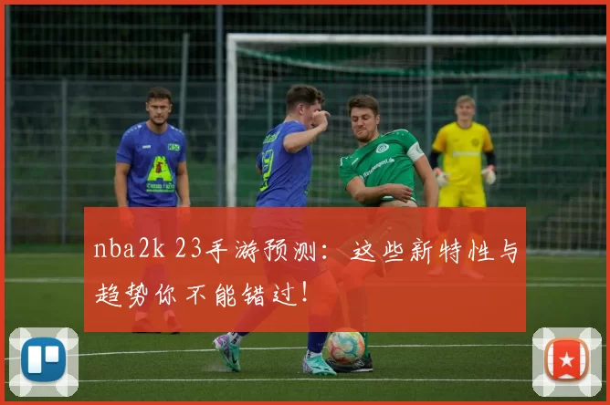 nba2k 23手游预测：这些新特性与趋势你不能错过！