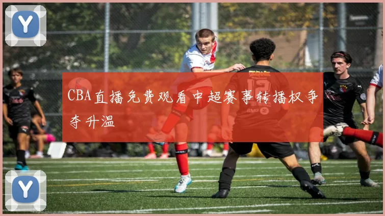 CBA直播免费观看中超赛事转播权争夺升温