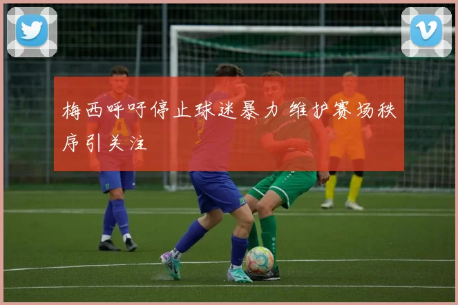 梅西呼吁停止球迷暴力 维护赛场秩序引关注