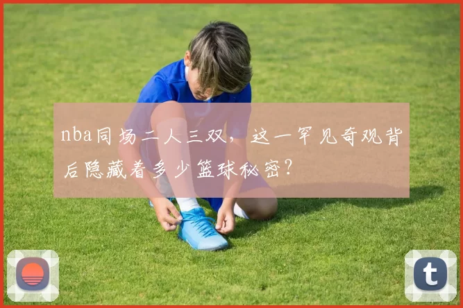 nba同场二人三双，这一罕见奇观背后隐藏着多少篮球秘密？