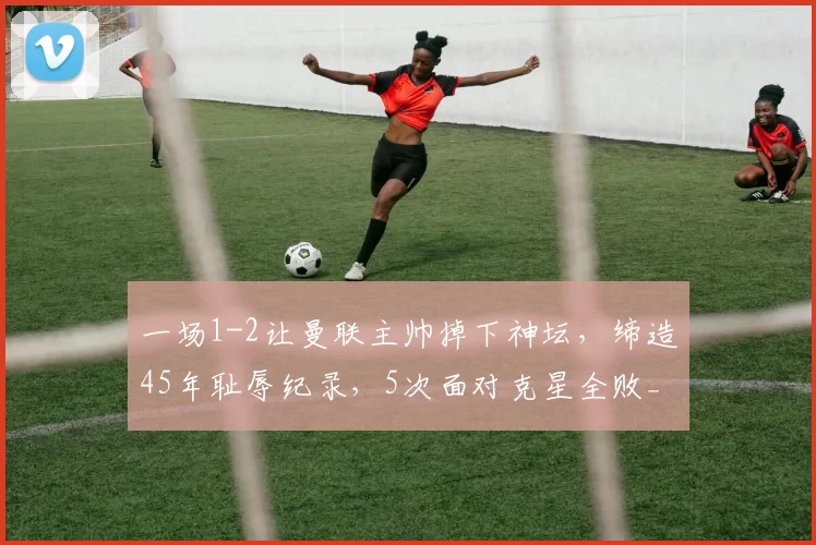 一场1-2让曼联主帅掉下神坛，缔造45年耻辱纪录，5次面对克星全败_禁区_比分_奥卡福尔