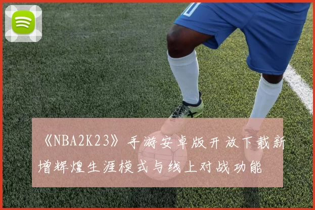 《NBA2K23》手游安卓版开放下载新增辉煌生涯模式与线上对战功能