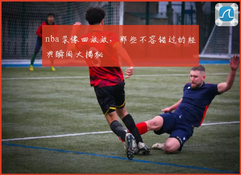 nba录像回放放,那些不容错过的经典瞬间大揭秘