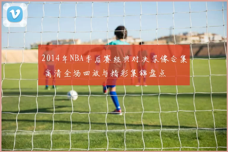 2014年NBA季后赛经典对决录像合集 高清全场回放与精彩集锦盘点