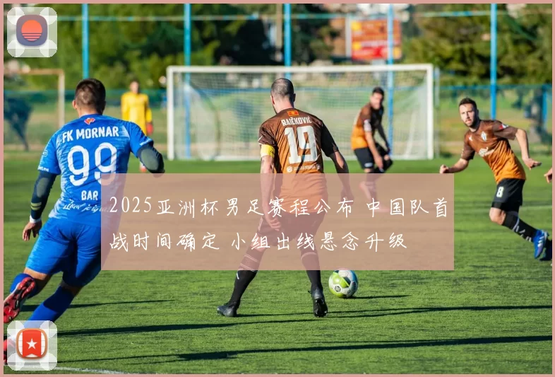 2025亚洲杯男足赛程公布 中国队首战时间确定 小组出线悬念升级