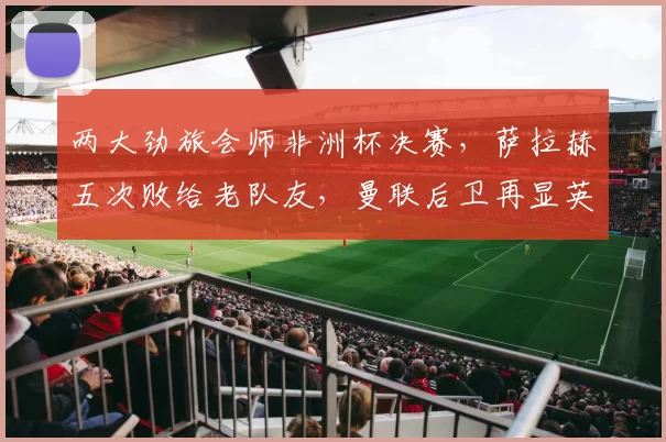 两大劲旅会师非洲杯决赛,萨拉赫五次败给老队友,曼联后卫再显英雄本色_球员_英超_皇家马德里