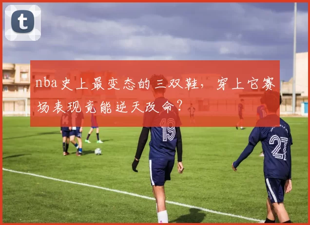 nba史上最变态的三双鞋,穿上它赛场表现竟能逆天改命?