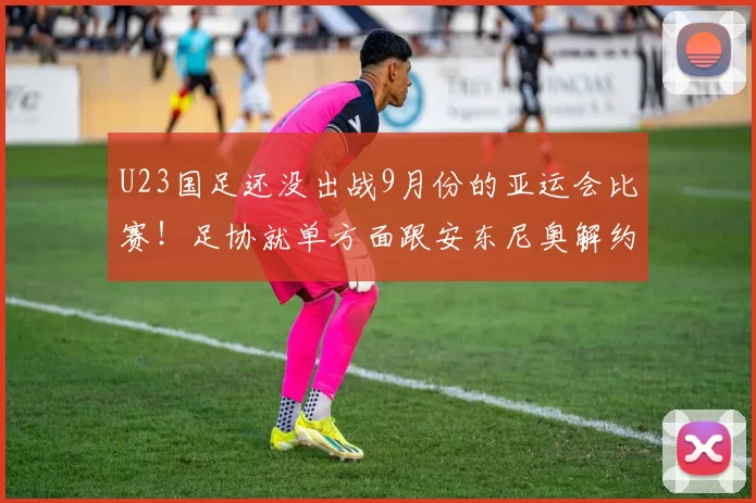 U23国足还没出战9月份的亚运会比赛!足协就单方面跟安东尼奥解约,让他下课走人