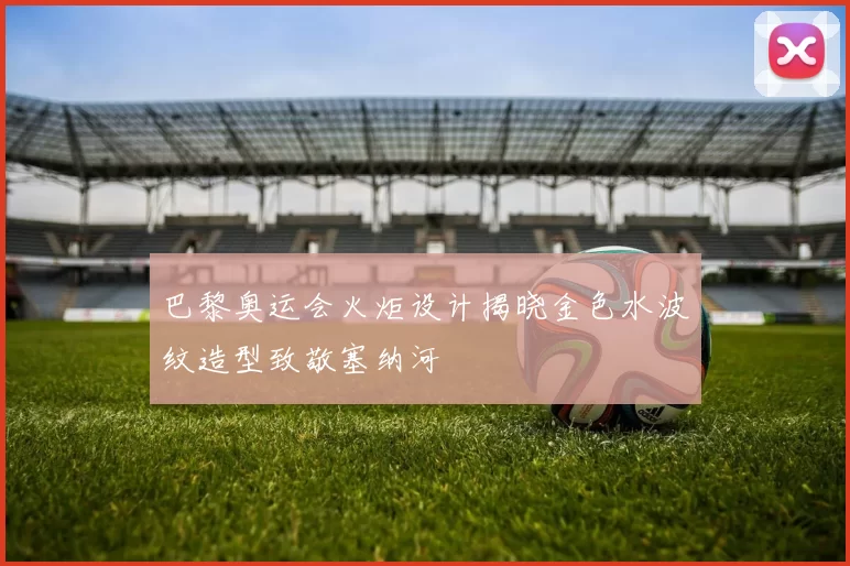 巴黎奥运会火炬设计揭晓金色水波纹造型致敬塞纳河