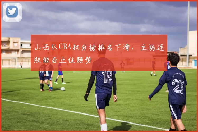 山西队CBA积分榜排名下滑，主场连败能否止住颓势