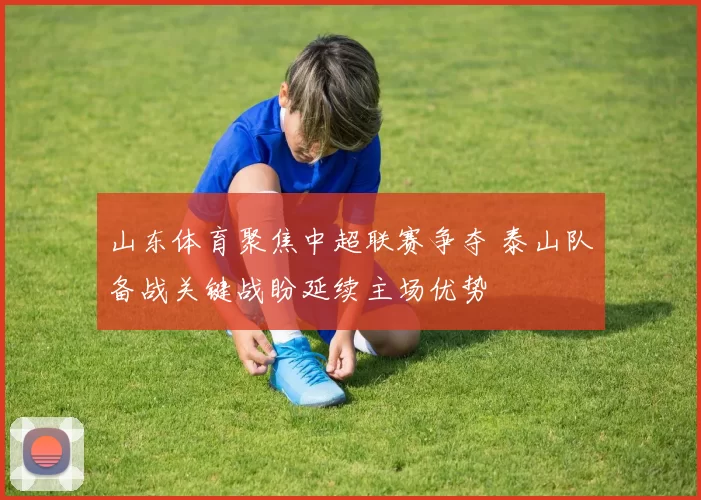 山东体育聚焦中超联赛争夺 泰山队备战关键战盼延续主场优势