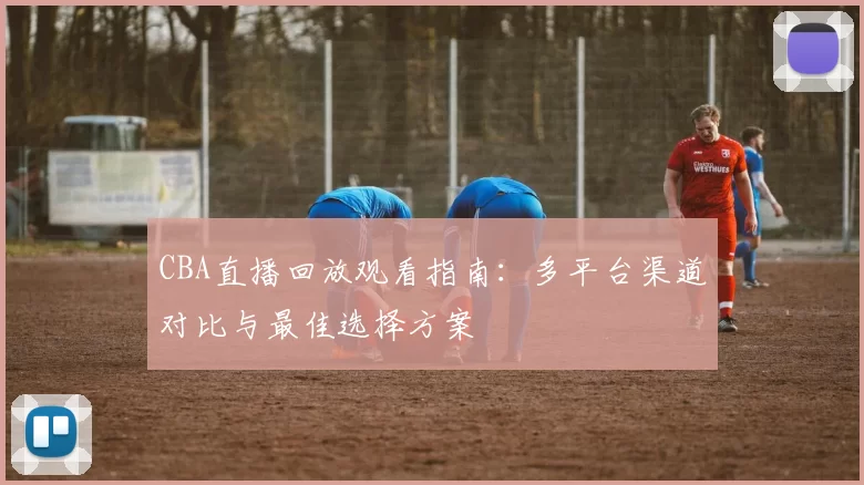 CBA直播回放观看指南：多平台渠道对比与最佳选择方案