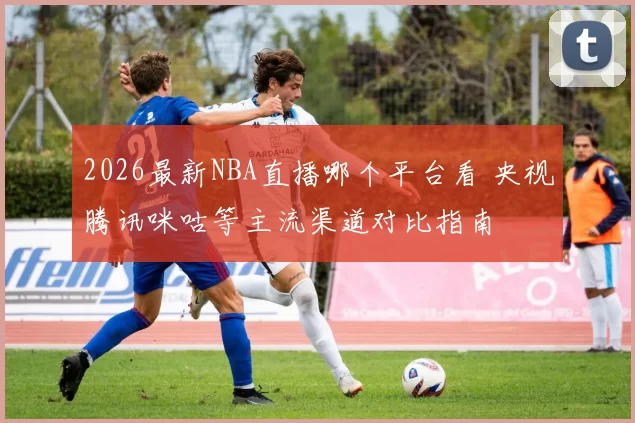 2026最新NBA直播哪个平台看 央视腾讯咪咕等主流渠道对比指南