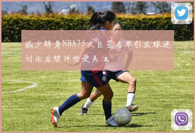 威少跻身NBA75大巨星名单引发球迷讨论后续评价受关注