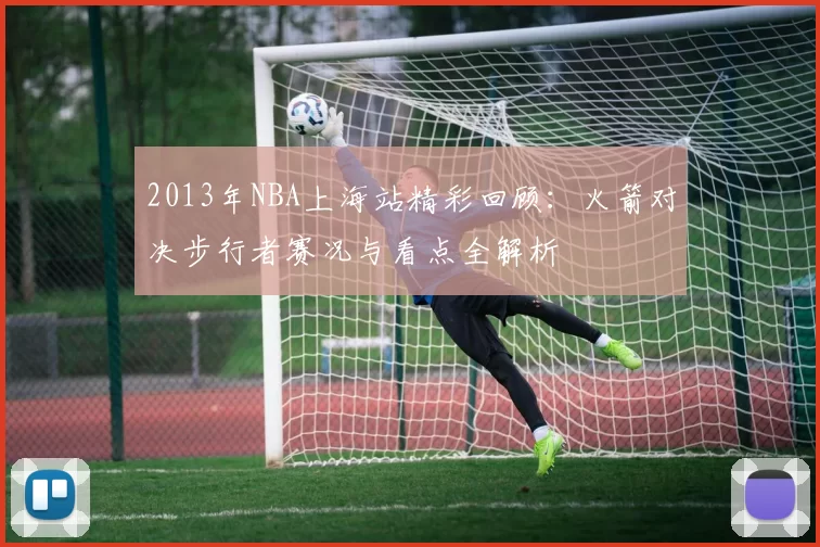 2013年NBA上海站精彩回顾:火箭对决步行者赛况与看点全解析