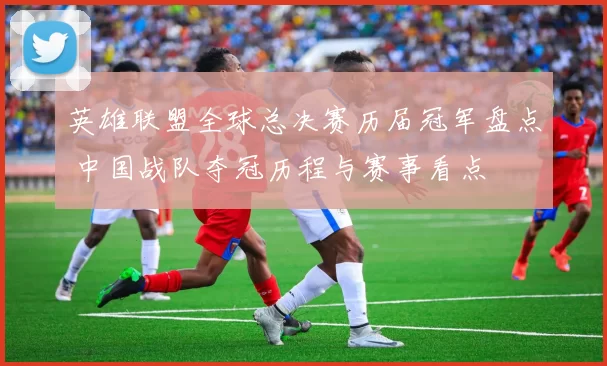 英雄联盟全球总决赛历届冠军盘点 中国战队夺冠历程与赛事看点