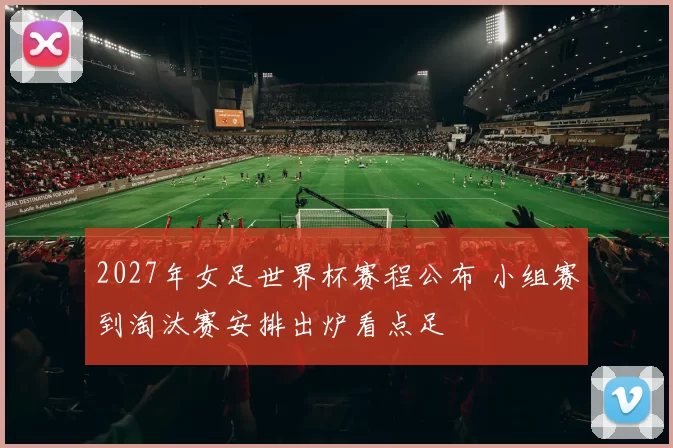 2027年女足世界杯赛程公布 小组赛到淘汰赛安排出炉看点足