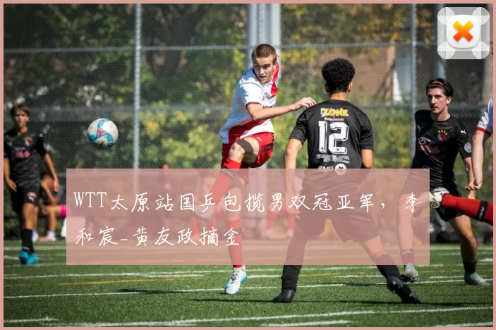 WTT太原站国乒包揽男双冠亚军，李和宸_黄友政摘金