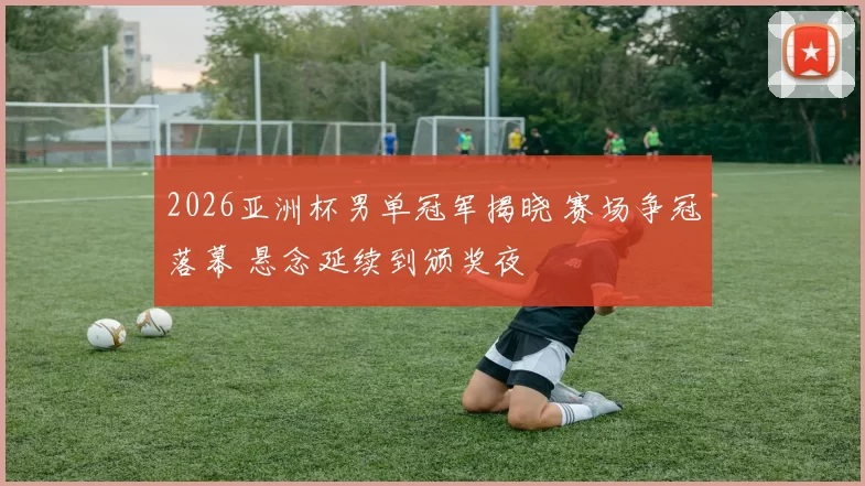 2026亚洲杯男单冠军揭晓 赛场争冠落幕 悬念延续到颁奖夜