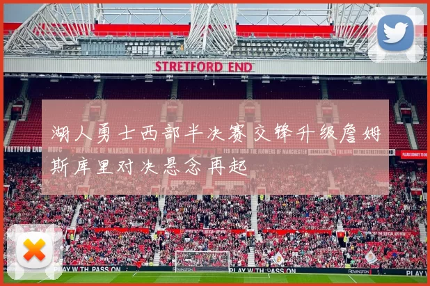 湖人勇士西部半决赛交锋升级詹姆斯库里对决悬念再起