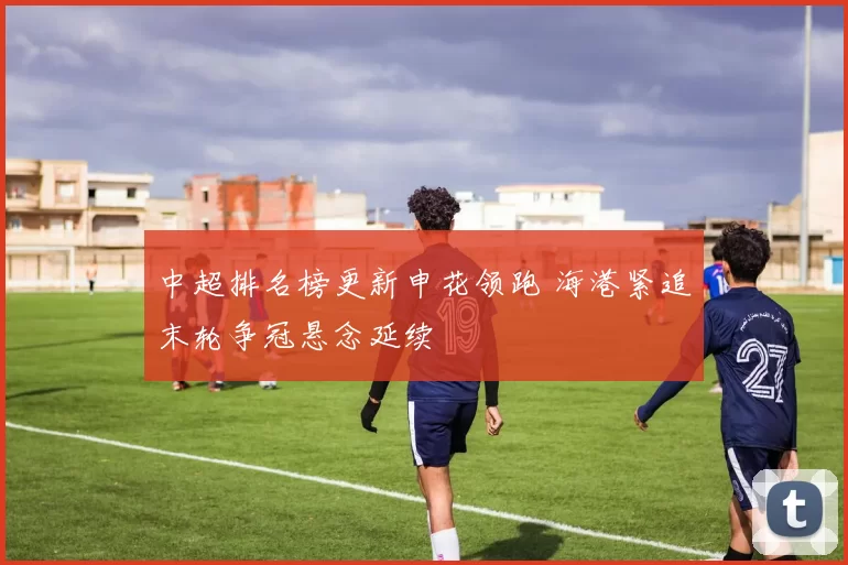 中超排名榜更新申花领跑 海港紧追末轮争冠悬念延续