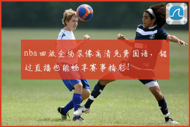nba回放全场录像高清免费国语,错过直播也能畅享赛事精彩!