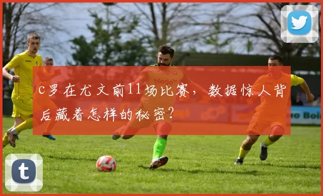 c罗在尤文前11场比赛,数据惊人背后藏着怎样的秘密?