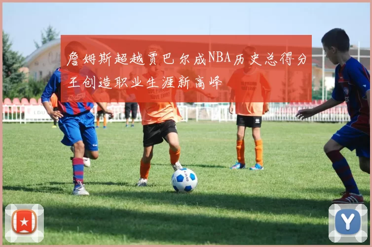 詹姆斯超越贾巴尔成NBA历史总得分王创造职业生涯新高峰