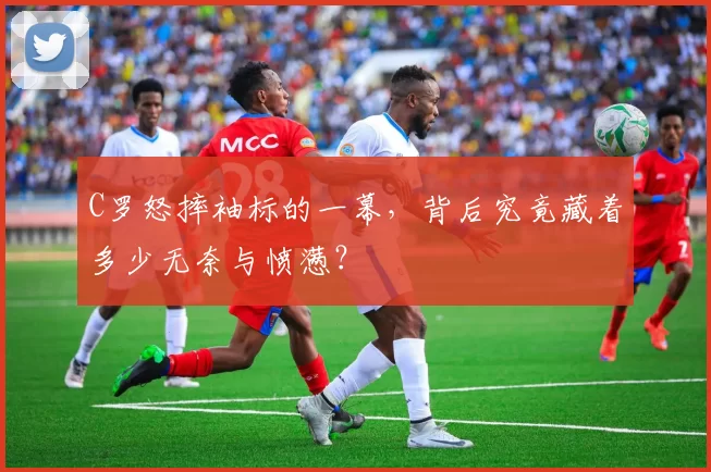 C罗怒摔袖标的一幕,背后究竟藏着多少无奈与愤懑?