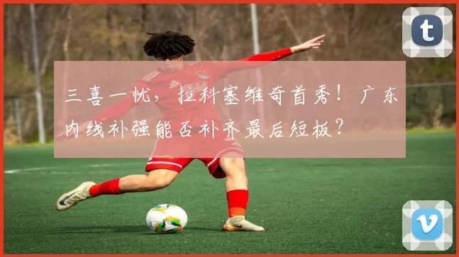 三喜一忧，拉科塞维奇首秀！广东内线补强能否补齐最后短板？