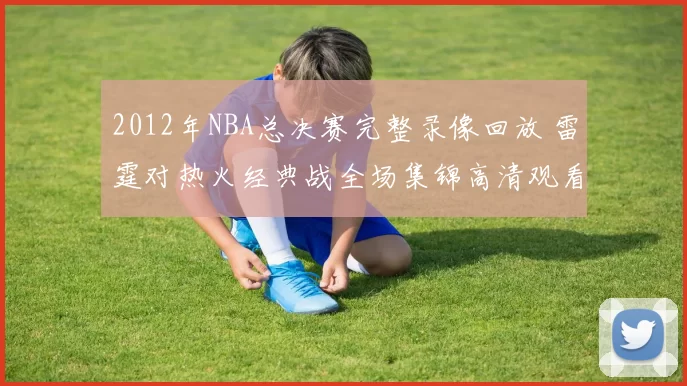 2012年NBA总决赛完整录像回放 雷霆对热火经典战全场集锦高清观看
