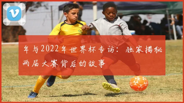 年与2022年世界杯专访：独家揭秘两届大赛背后的故事